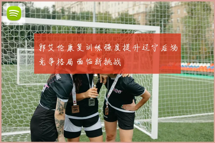 郭艾伦康复训练强度提升辽宁后场竞争格局面临新挑战
