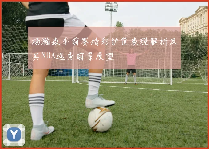 杨瀚森季前赛精彩护筐表现解析及其NBA选秀前景展望
