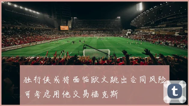 独行侠或将面临欧文跳出合同风险可考虑用他交易福克斯