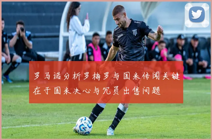 罗马诺分析罗梅罗与国米传闻关键在于国米决心与冗员出售问题