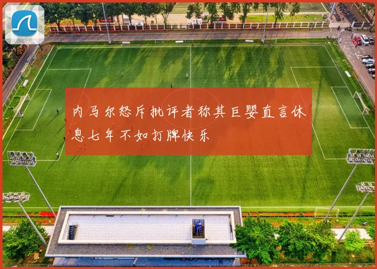 内马尔怒斥批评者称其巨婴直言休息七年不如打牌快乐